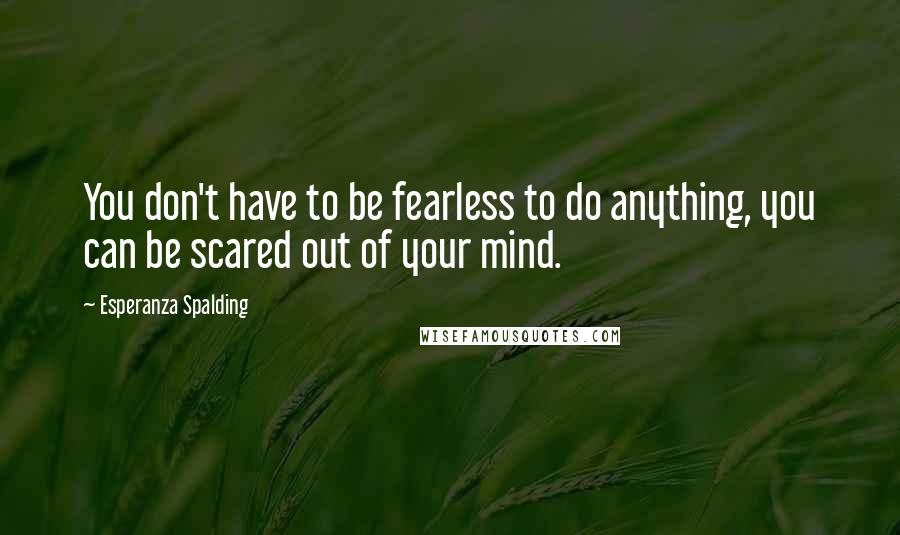 Esperanza Spalding Quotes: You don't have to be fearless to do anything, you can be scared out of your mind.