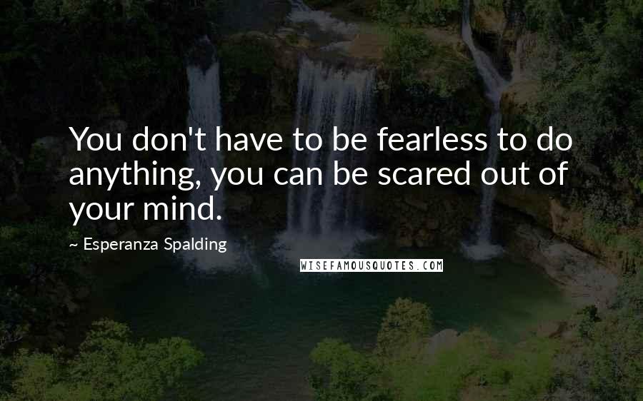 Esperanza Spalding Quotes: You don't have to be fearless to do anything, you can be scared out of your mind.