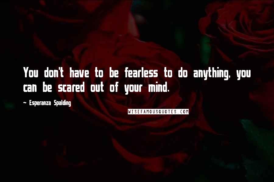 Esperanza Spalding Quotes: You don't have to be fearless to do anything, you can be scared out of your mind.