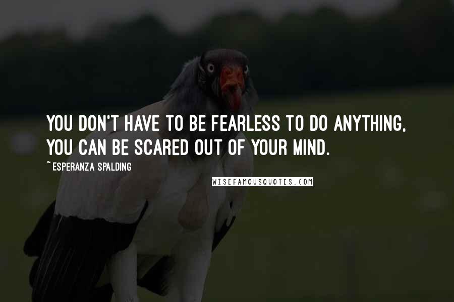 Esperanza Spalding Quotes: You don't have to be fearless to do anything, you can be scared out of your mind.