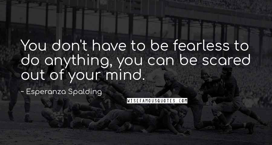 Esperanza Spalding Quotes: You don't have to be fearless to do anything, you can be scared out of your mind.