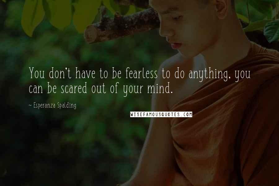 Esperanza Spalding Quotes: You don't have to be fearless to do anything, you can be scared out of your mind.