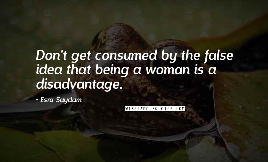 Esra Saydam Quotes: Don't get consumed by the false idea that being a woman is a disadvantage.