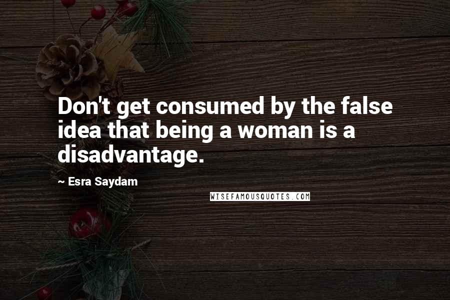 Esra Saydam Quotes: Don't get consumed by the false idea that being a woman is a disadvantage.