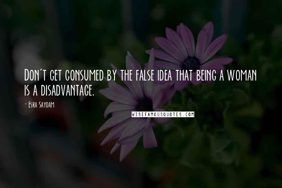 Esra Saydam Quotes: Don't get consumed by the false idea that being a woman is a disadvantage.