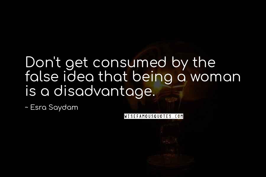 Esra Saydam Quotes: Don't get consumed by the false idea that being a woman is a disadvantage.