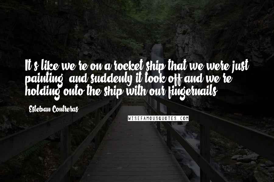 Esteban Contreras Quotes: It's like we're on a rocket ship that we were just painting, and suddenly it took off and we're holding onto the ship with our fingernails.