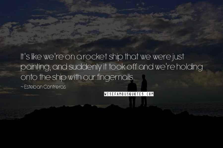 Esteban Contreras Quotes: It's like we're on a rocket ship that we were just painting, and suddenly it took off and we're holding onto the ship with our fingernails.