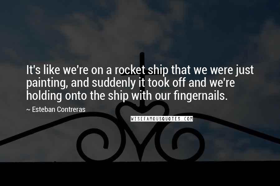 Esteban Contreras Quotes: It's like we're on a rocket ship that we were just painting, and suddenly it took off and we're holding onto the ship with our fingernails.