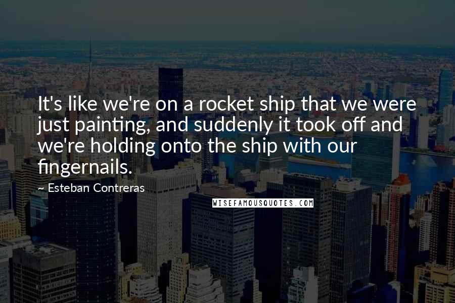 Esteban Contreras Quotes: It's like we're on a rocket ship that we were just painting, and suddenly it took off and we're holding onto the ship with our fingernails.