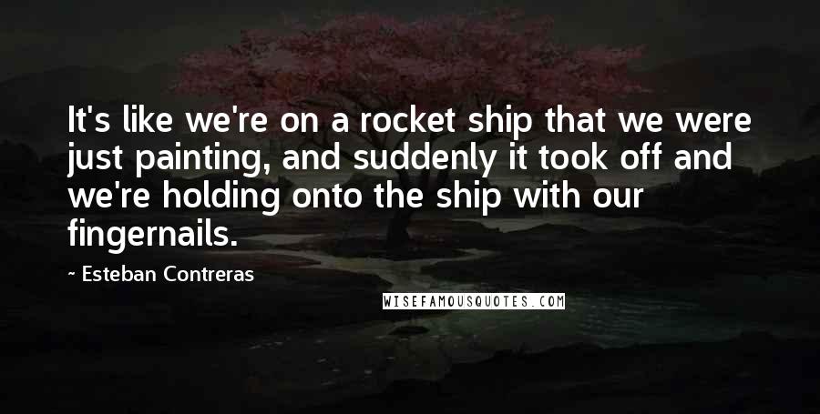 Esteban Contreras Quotes: It's like we're on a rocket ship that we were just painting, and suddenly it took off and we're holding onto the ship with our fingernails.