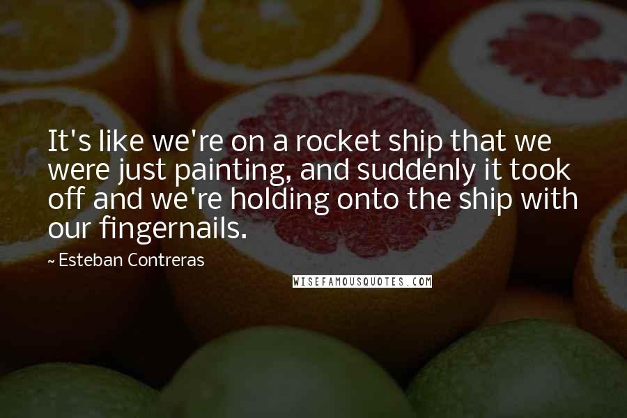 Esteban Contreras Quotes: It's like we're on a rocket ship that we were just painting, and suddenly it took off and we're holding onto the ship with our fingernails.