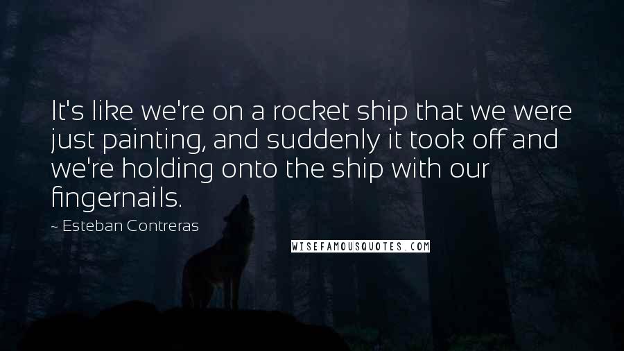 Esteban Contreras Quotes: It's like we're on a rocket ship that we were just painting, and suddenly it took off and we're holding onto the ship with our fingernails.