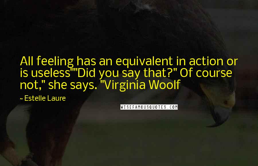Estelle Laure Quotes: All feeling has an equivalent in action or is useless""Did you say that?" Of course not," she says. "Virginia Woolf