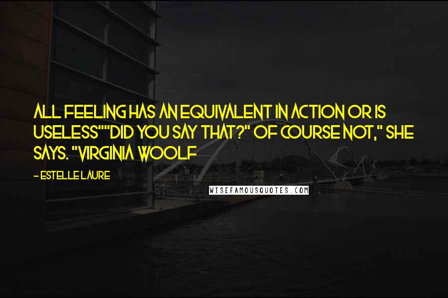 Estelle Laure Quotes: All feeling has an equivalent in action or is useless""Did you say that?" Of course not," she says. "Virginia Woolf