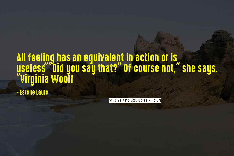 Estelle Laure Quotes: All feeling has an equivalent in action or is useless""Did you say that?" Of course not," she says. "Virginia Woolf