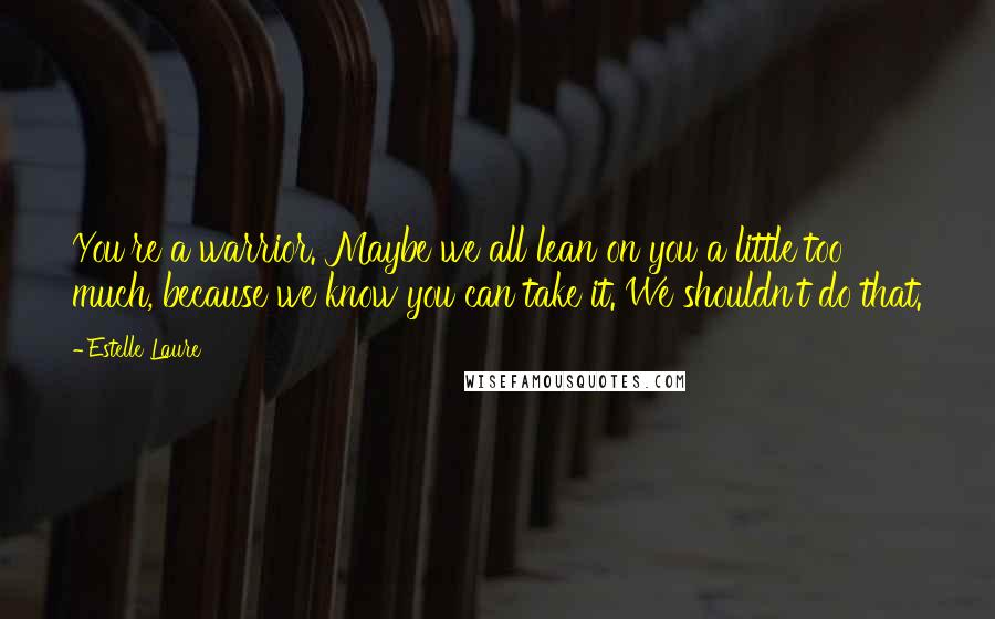 Estelle Laure Quotes: You're a warrior. Maybe we all lean on you a little too much, because we know you can take it. We shouldn't do that.
