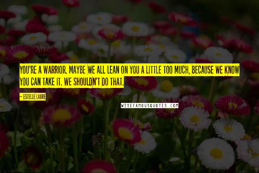 Estelle Laure Quotes: You're a warrior. Maybe we all lean on you a little too much, because we know you can take it. We shouldn't do that.