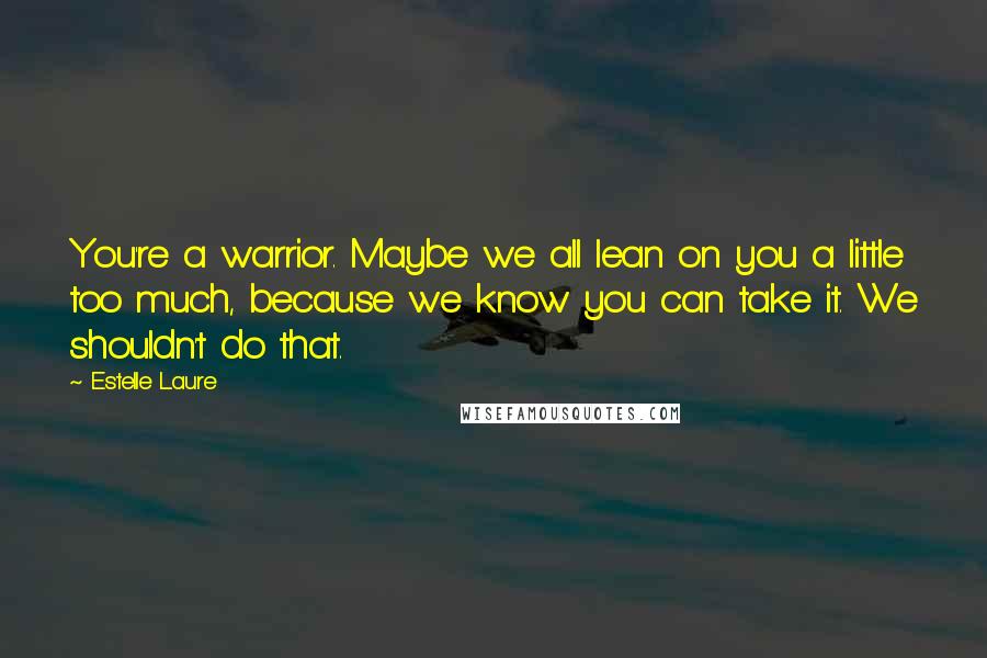 Estelle Laure Quotes: You're a warrior. Maybe we all lean on you a little too much, because we know you can take it. We shouldn't do that.