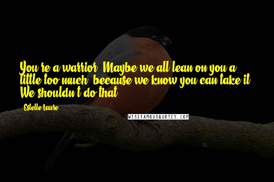 Estelle Laure Quotes: You're a warrior. Maybe we all lean on you a little too much, because we know you can take it. We shouldn't do that.