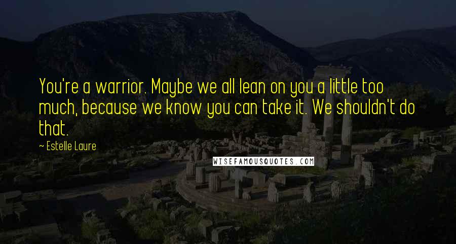 Estelle Laure Quotes: You're a warrior. Maybe we all lean on you a little too much, because we know you can take it. We shouldn't do that.