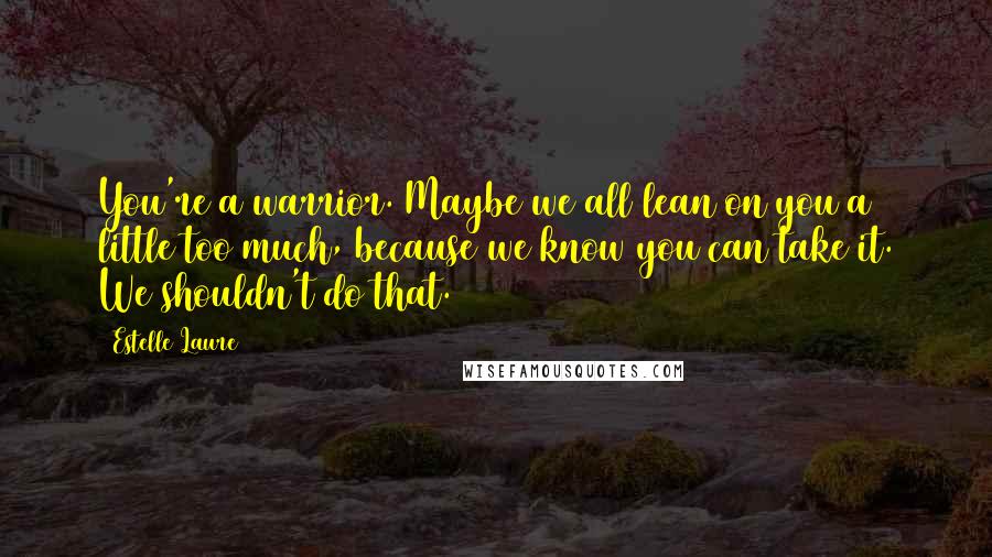 Estelle Laure Quotes: You're a warrior. Maybe we all lean on you a little too much, because we know you can take it. We shouldn't do that.