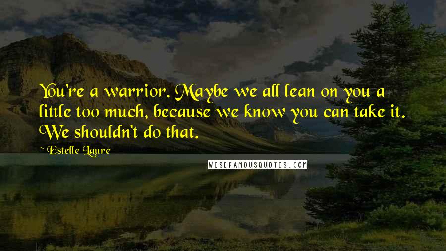 Estelle Laure Quotes: You're a warrior. Maybe we all lean on you a little too much, because we know you can take it. We shouldn't do that.