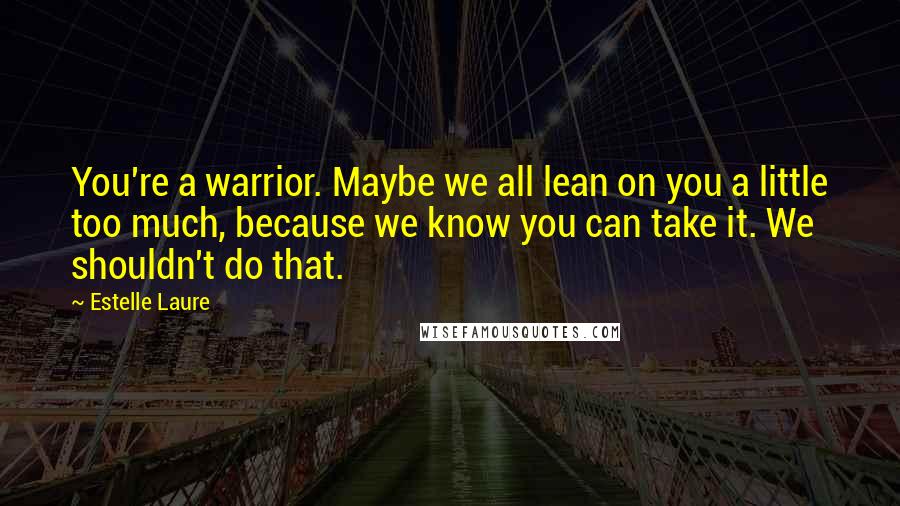 Estelle Laure Quotes: You're a warrior. Maybe we all lean on you a little too much, because we know you can take it. We shouldn't do that.