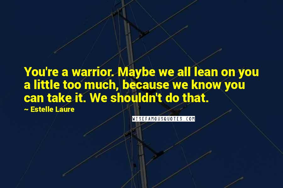 Estelle Laure Quotes: You're a warrior. Maybe we all lean on you a little too much, because we know you can take it. We shouldn't do that.