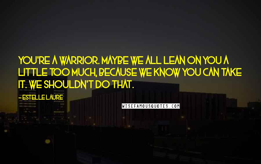 Estelle Laure Quotes: You're a warrior. Maybe we all lean on you a little too much, because we know you can take it. We shouldn't do that.