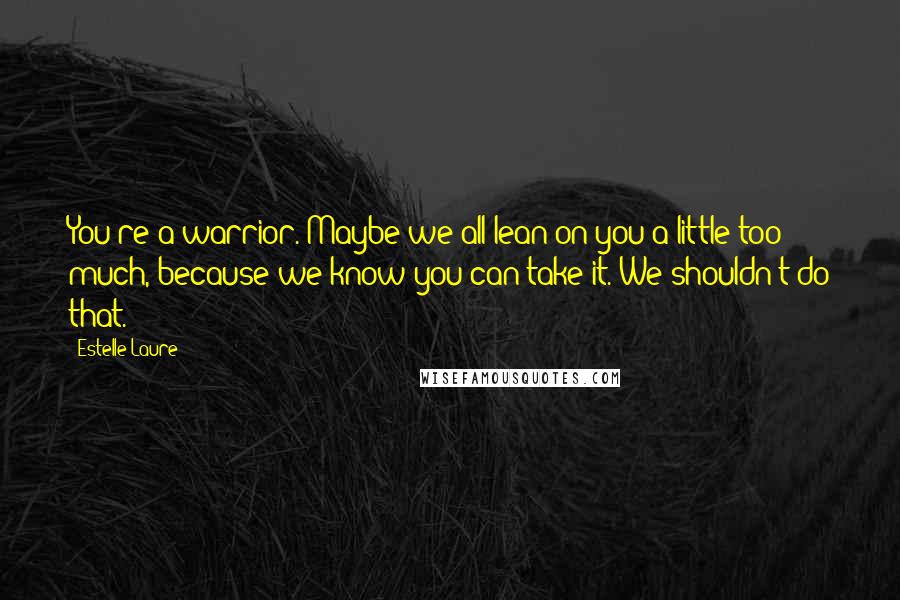 Estelle Laure Quotes: You're a warrior. Maybe we all lean on you a little too much, because we know you can take it. We shouldn't do that.