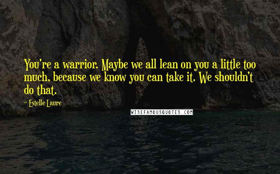 Estelle Laure Quotes: You're a warrior. Maybe we all lean on you a little too much, because we know you can take it. We shouldn't do that.