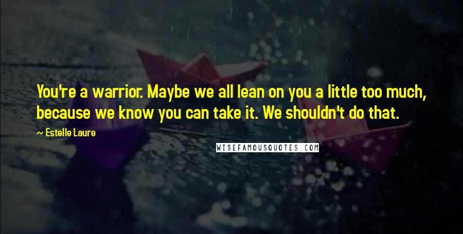 Estelle Laure Quotes: You're a warrior. Maybe we all lean on you a little too much, because we know you can take it. We shouldn't do that.