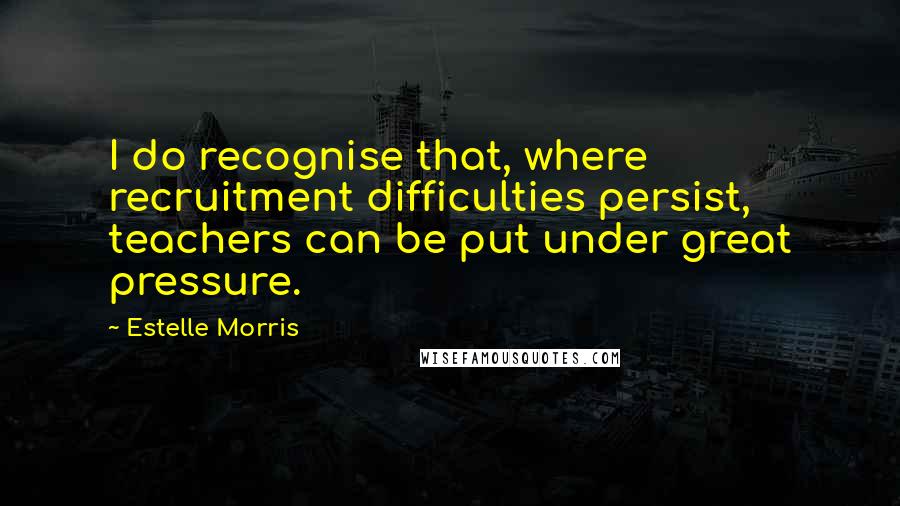 Estelle Morris Quotes: I do recognise that, where recruitment difficulties persist, teachers can be put under great pressure.