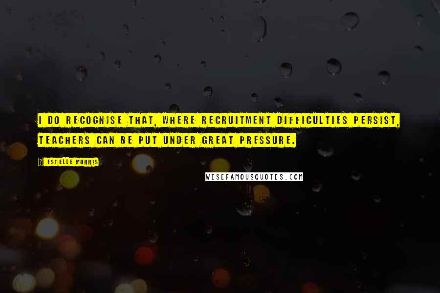 Estelle Morris Quotes: I do recognise that, where recruitment difficulties persist, teachers can be put under great pressure.