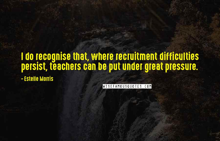 Estelle Morris Quotes: I do recognise that, where recruitment difficulties persist, teachers can be put under great pressure.