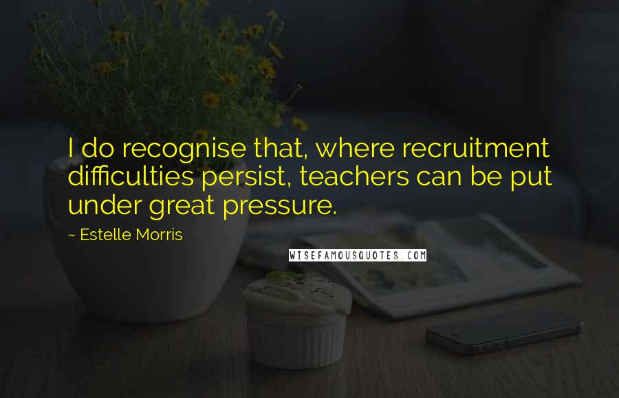 Estelle Morris Quotes: I do recognise that, where recruitment difficulties persist, teachers can be put under great pressure.