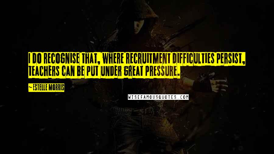 Estelle Morris Quotes: I do recognise that, where recruitment difficulties persist, teachers can be put under great pressure.