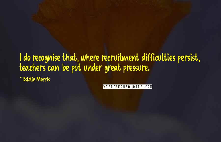 Estelle Morris Quotes: I do recognise that, where recruitment difficulties persist, teachers can be put under great pressure.