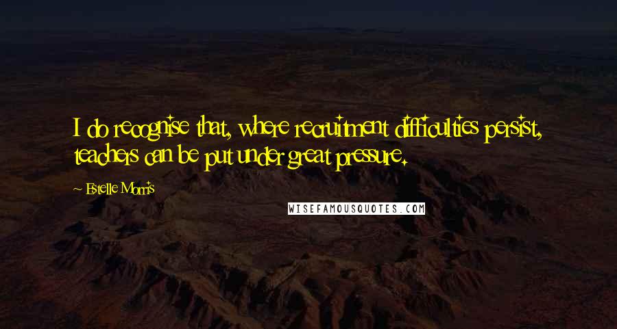 Estelle Morris Quotes: I do recognise that, where recruitment difficulties persist, teachers can be put under great pressure.
