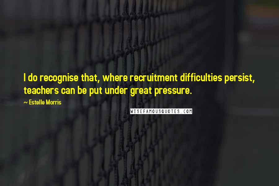 Estelle Morris Quotes: I do recognise that, where recruitment difficulties persist, teachers can be put under great pressure.