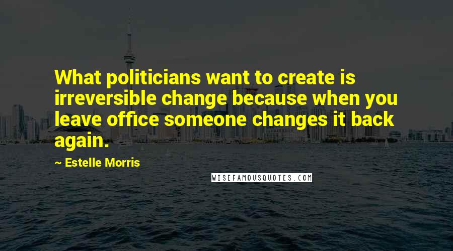 Estelle Morris Quotes: What politicians want to create is irreversible change because when you leave office someone changes it back again.