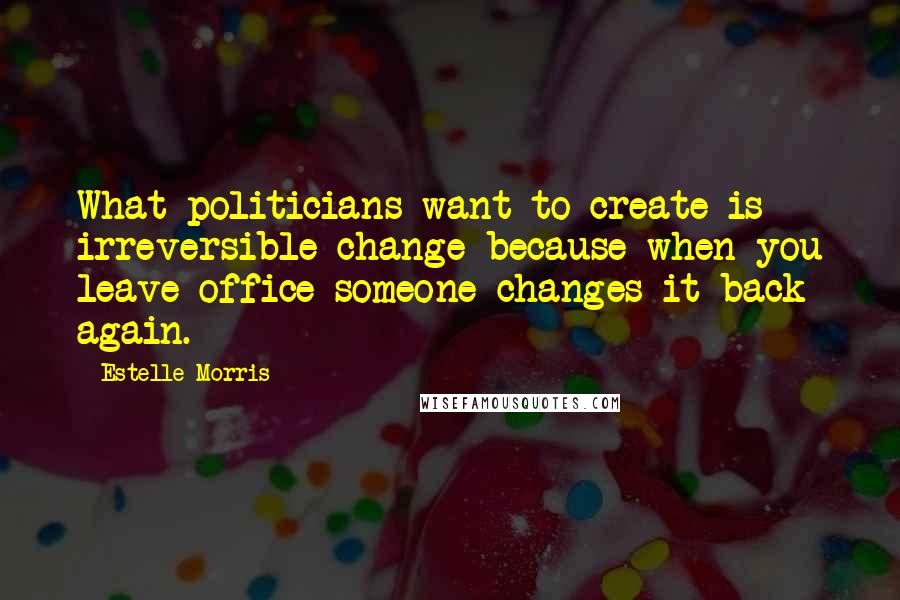 Estelle Morris Quotes: What politicians want to create is irreversible change because when you leave office someone changes it back again.