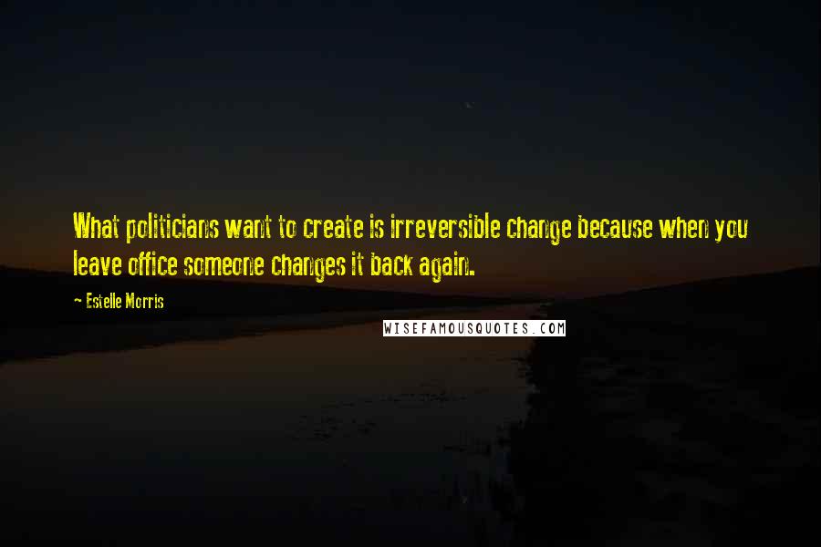 Estelle Morris Quotes: What politicians want to create is irreversible change because when you leave office someone changes it back again.