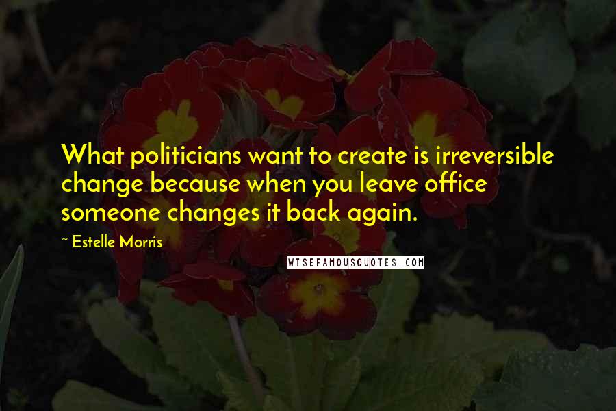 Estelle Morris Quotes: What politicians want to create is irreversible change because when you leave office someone changes it back again.