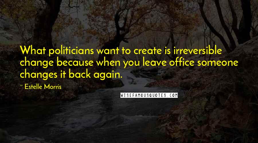 Estelle Morris Quotes: What politicians want to create is irreversible change because when you leave office someone changes it back again.