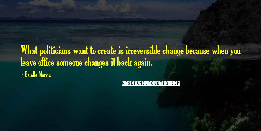 Estelle Morris Quotes: What politicians want to create is irreversible change because when you leave office someone changes it back again.