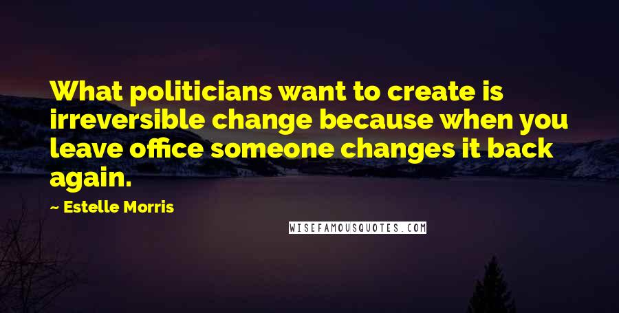 Estelle Morris Quotes: What politicians want to create is irreversible change because when you leave office someone changes it back again.