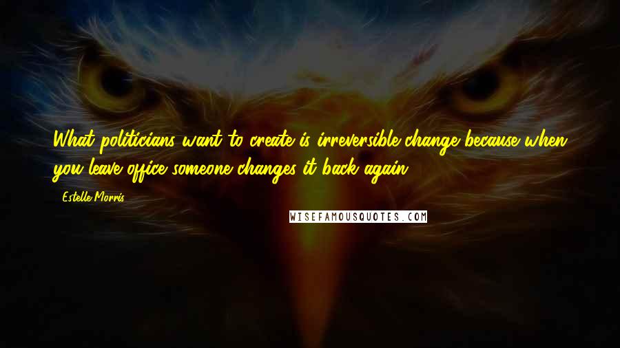 Estelle Morris Quotes: What politicians want to create is irreversible change because when you leave office someone changes it back again.