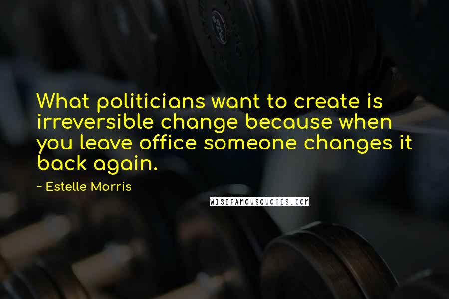 Estelle Morris Quotes: What politicians want to create is irreversible change because when you leave office someone changes it back again.